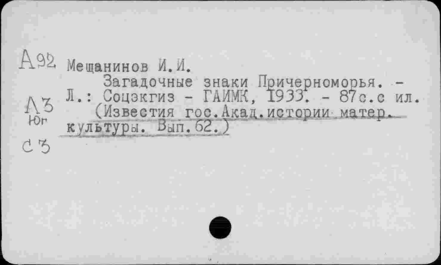 ﻿Ä92.
ЛЪ
Юг
СЪ
Мещанинов И.И.
Загадочные знаки Причерномооья. -Л.: Соцэкгиз - ГАИМК, 1933. - 87 с.с ил.
(Известия гос.Акац,истории иатер^ к/льтуры. Зып.62.)